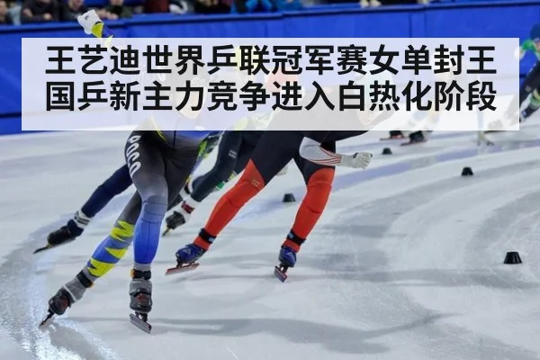 王艺迪世界乒联冠军赛女单封王 国乒新主力竞争进入白热化阶段
